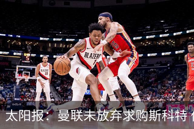 太阳报：曼联未放弃求购斯科特 伯恩茅斯要价极高且市场行情看涨
