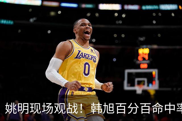 姚明现场观战！韩旭百分百命中率 盖帽得分盘活自由人内线